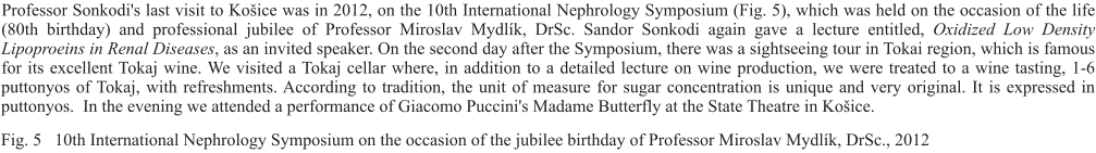 Professor Sonkodi's last visit to Košice was in 2012, on the 10th International Nephrology Symposium (Fig. 5), which was held on the occasion of the life (80th birthday) and professional jubilee of Professor Miroslav Mydlík, DrSc. Sandor Sonkodi again gave a lecture entitled, Oxidized Low Density Lipoproeins in Renal Diseases, as an invited speaker. On the second day after the Symposium, there was a sightseeing tour in Tokai region, which is famous for its excellent Tokaj wine. We visited a Tokaj cellar where, in addition to a detailed lecture on wine production, we were treated to a wine tasting, 1-6 puttonyos of Tokaj, with refreshments. According to tradition, the unit of measure for sugar concentration is unique and very original. It is expressed in puttonyos.  In the evening we attended a performance of Giacomo Puccini's Madame Butterfly at the State Theatre in Košice.  Fig. 5   10th International Nephrology Symposium on the occasion of the jubilee birthday of Professor Miroslav Mydlík, DrSc., 2012